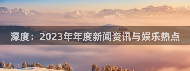 多彩娱乐平台注册：深度：2023年年度新闻资讯与娱乐热点